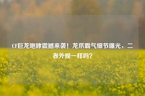 CF巨龙咆哮震撼来袭!龙爪霸气细节曝光,二者外观一样吗?