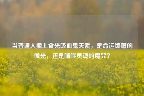 当普通人撞上食光吸血鬼天赋,是命运馈赠的微光,还是啃噬灵魂的魔咒?