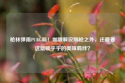 枪林弹雨PUBG局！咖喱解说刚枪之外，还藏着这层暖乎乎的美味羁绊？