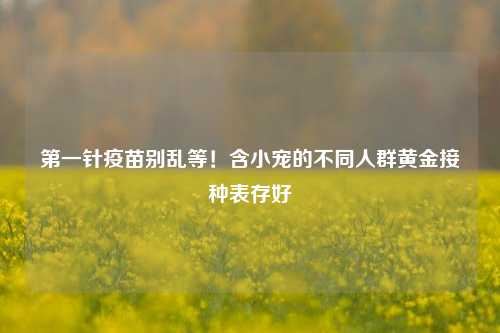 第一针疫苗别乱等!含小宠的不同人群黄金接种表存好