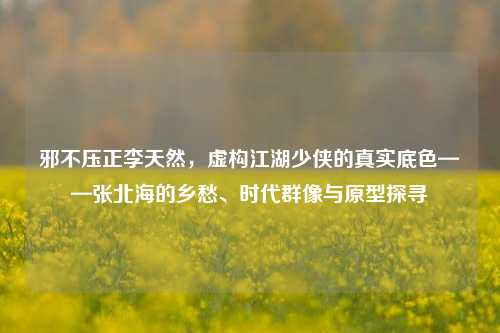 邪不压正李天然,虚构江湖少侠的真实底色——张北海的乡愁、时代群像与原型探寻