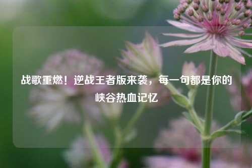 战歌重燃!逆战王者版来袭,每一句都是你的峡谷热血记忆