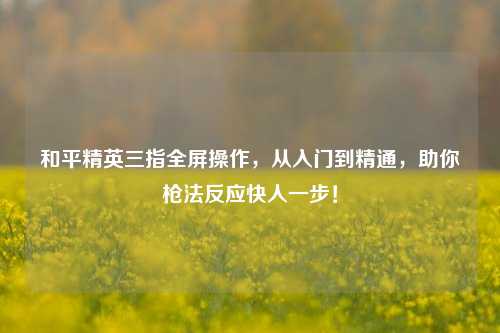 和平精英三指全屏操作,从入门到精通,助你枪法反应快人一步!