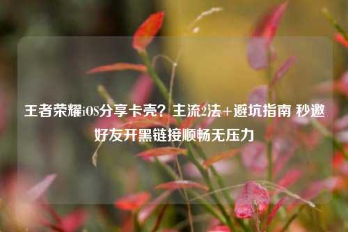 王者荣耀iOS分享卡壳?主流2法+避坑指南 秒邀好友开黑链接顺畅无压力