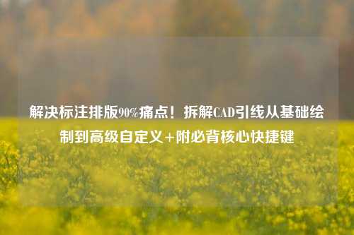 解决标注排版90%痛点!拆解CAD引线从基础绘制到高级自定义+附必背核心快捷键