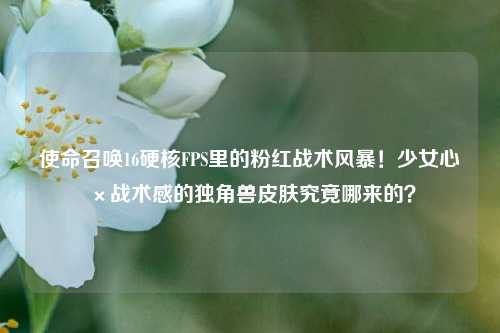 使命召唤16硬核FPS里的粉红战术风暴！少女心×战术感的独角兽皮肤究竟哪来的？