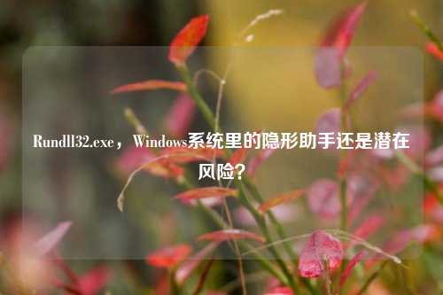 Rundll32.exe，Windows系统里的隐形助手还是潜在风险？