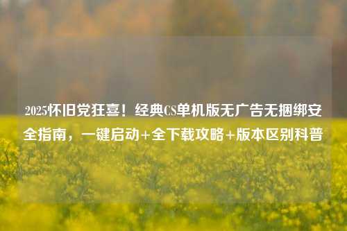 2025怀旧党狂喜!经典CS单机版无广告无捆绑安全指南,一键启动+全下载攻略+版本区别科普