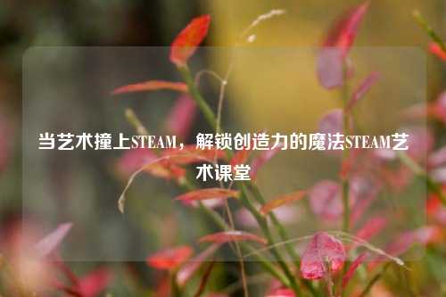 当艺术撞上STEAM，解锁创造力的魔法STEAM艺术课堂