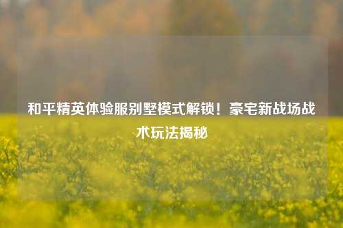 和平精英体验服别墅模式解锁!豪宅新战场战术玩法揭秘
