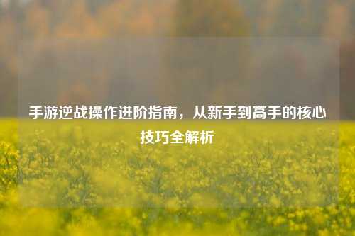 手游逆战操作进阶指南,从新手到高手的核心技巧全解析