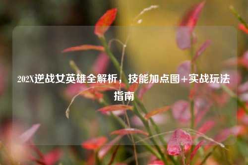 202X逆战女英雄全解析,技能加点图+实战玩法指南