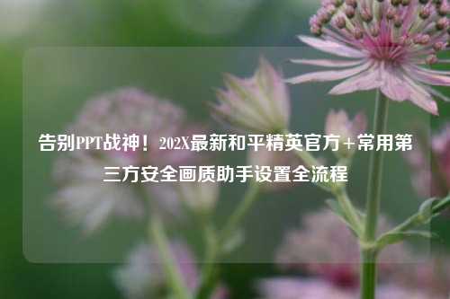 告别PPT战神！202X最新和平精英官方+常用第三方安全画质助手设置全流程