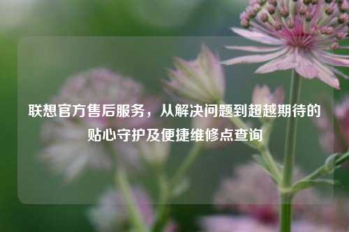 联想官方售后服务,从解决问题到超越期待的贴心守护及便捷维修点查询