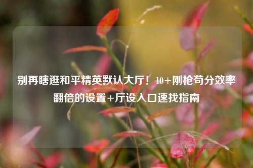 别再瞎逛和平精英默认大厅!10+刚枪苟分效率翻倍的设置+厅设入口速找指南