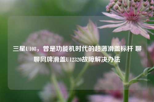 三星U108,曾是功能机时代的超薄滑盖标杆 聊聊同牌滑盖U12320故障解决办法