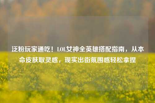 泛粉玩家通吃!LOL女神全英雄搭配指南,从本命皮肤取灵感,现实出街氛围感轻松拿捏
