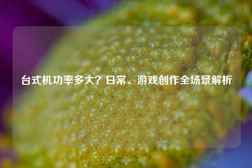 台式机功率多大？日常、游戏创作全场景解析