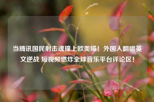 当腾讯国民射击魂撞上欧美嗓!外国人翻唱英文逆战 短视频燃炸全球音乐平台评论区!