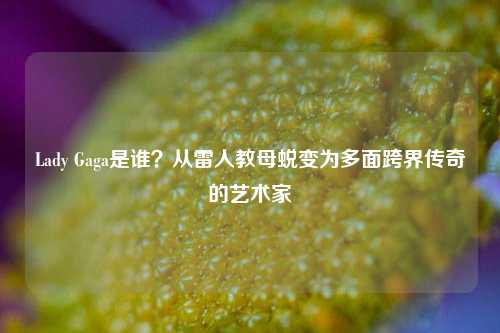 Lady Gaga是谁?从雷人教母蜕变为多面跨界传奇的艺术家