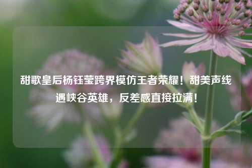 甜歌皇后杨钰莹跨界模仿王者荣耀！甜美声线遇峡谷英雄，反差感直接拉满！