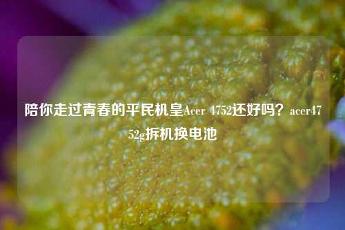 陪你走过青春的平民机皇Acer 4752还好吗？acer4752g拆机换电池