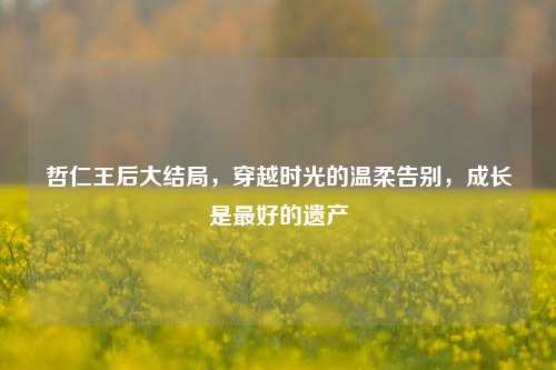 哲仁王后大结局,穿越时光的温柔告别,成长是最好的遗产
