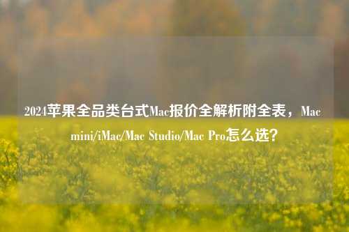 2024苹果全品类台式Mac报价全解析附全表,Mac mini/iMac/Mac Studio/Mac Pro怎么选?