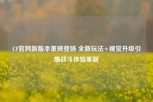 CF官网新版本重磅登场 全新玩法+视觉升级引爆战斗体验革新