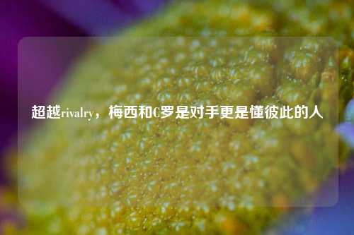 超越rivalry,梅西和C罗是对手更是懂彼此的人