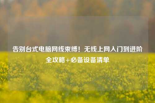 告别台式电脑网线束缚!无线上网入门到进阶全攻略+必备设备清单