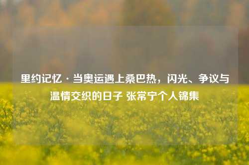 里约记忆·当奥运遇上桑巴热,闪光、争议与温情交织的日子 张常宁个人锦集