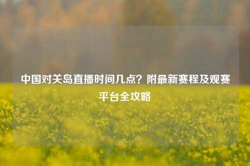 中国对关岛直播时间几点？附最新赛程及观赛平台全攻略