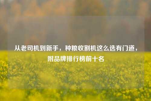 从老司机到新手,种粮收割机这么选有门道,附品牌排行榜前十名