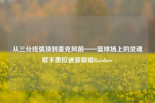 从三分线弧顶到麦克风前——篮球场上的灵魂歌手奥拉迪波献唱Rainbow