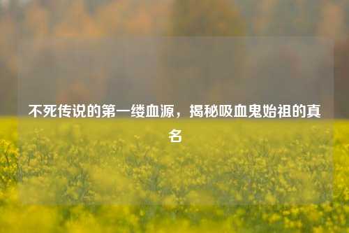 不死传说的第一缕血源,揭秘吸血鬼始祖的真名