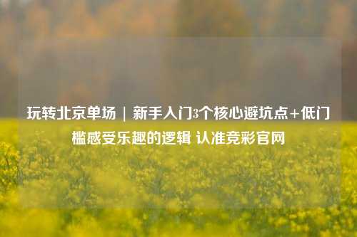 玩转北京单场 | 新手入门3个核心避坑点+低门槛感受乐趣的逻辑 认准竞彩官网