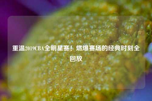 重温2019CBA全明星赛!燃爆赛场的经典时刻全回放