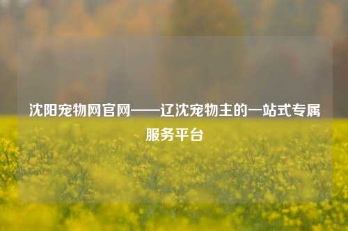 沈阳宠物网官网——辽沈宠物主的一站式专属服务平台