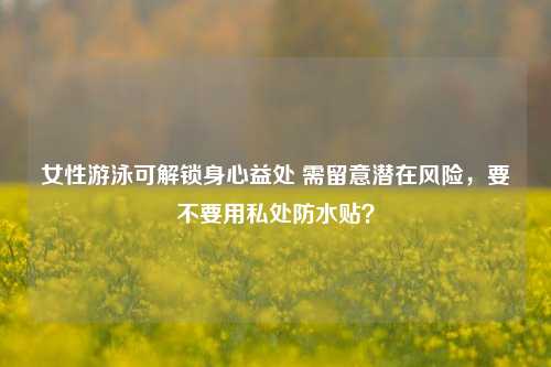 女性游泳可解锁身心益处 需留意潜在风险,要不要用私处防水贴?