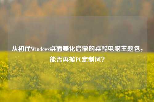 从初代Windows桌面美化启蒙的桌酷电脑主题包,能否再掀PC定制风?