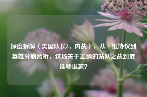 深度拆解〈美国队长3,内战〉,从一纸协议到英雄分崩离析,这场关于正确的站队之战到底谁输谁赢?