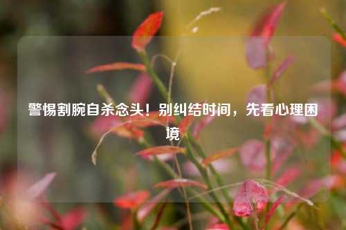 警惕割腕自杀念头!别纠结时间,先看心理困境