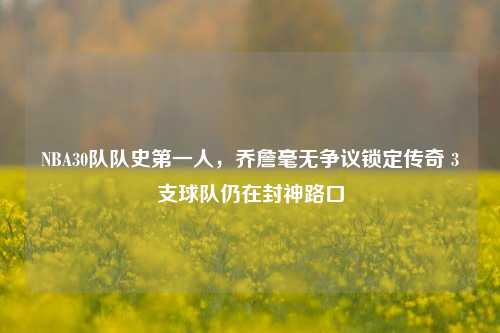 NBA30队队史第一人,乔詹毫无争议锁定传奇 3支球队仍在封神路口