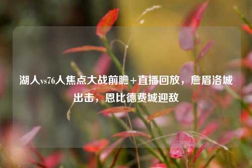湖人vs76人焦点大战前瞻+直播回放,詹眉洛城出击,恩比德费城迎敌
