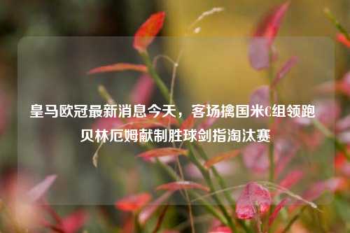 皇马欧冠最新消息今天,客场擒国米C组领跑 贝林厄姆献制胜球剑指淘汰赛