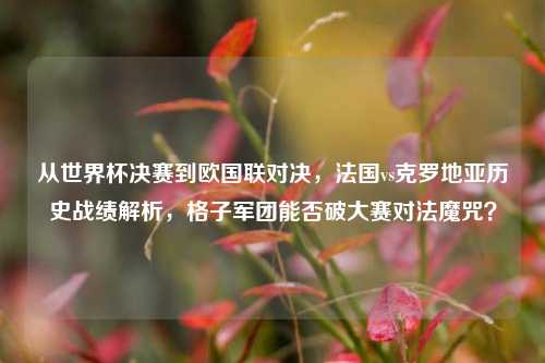 从世界杯决赛到欧国联对决,法国vs克罗地亚历史战绩解析,格子军团能否破大赛对法魔咒?