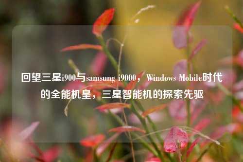 回望三星i900与samsung i9000,Windows Mobile时代的全能机皇,三星智能机的探索先驱