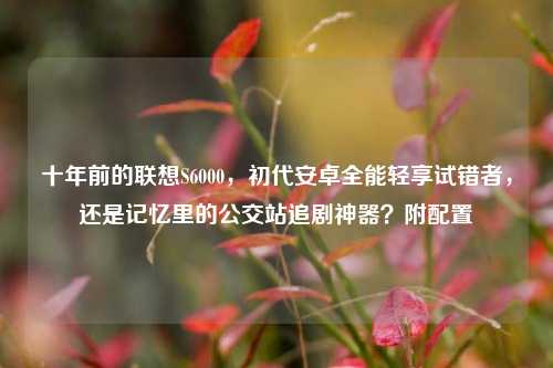 十年前的联想S6000，初代安卓全能轻享试错者，还是记忆里的公交站追剧神器？附配置