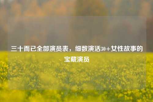 三十而已全部演员表，细数演活30+女性故事的宝藏演员